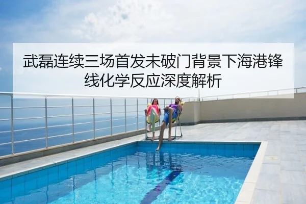 武磊连续三场首发未破门背景下海港锋线化学反应深度解析