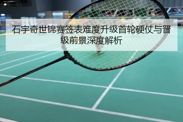 石宇奇世锦赛签表难度升级首轮硬仗与晋级前景深度解析