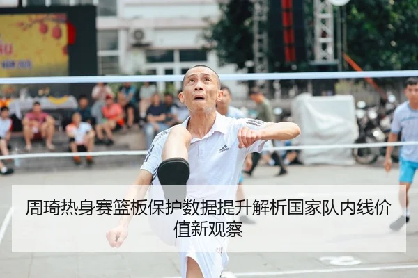 周琦热身赛篮板保护数据提升解析国家队内线价值新观察