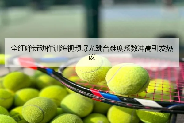 全红婵新动作训练视频曝光跳台难度系数冲高引发热议