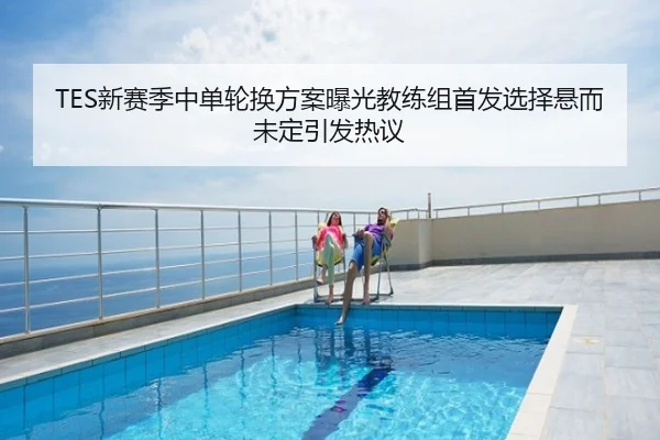 TES新赛季中单轮换方案曝光教练组首发选择悬而未定引发热议