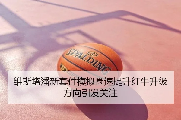 维斯塔潘新套件模拟圈速提升红牛升级方向引发关注