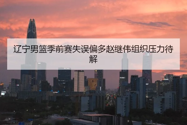 辽宁男篮季前赛失误偏多赵继伟组织压力待解