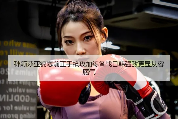 孙颖莎亚锦赛前正手抢攻加练备战日韩强敌更显从容底气