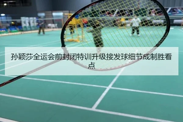 孙颖莎全运会前封闭特训升级接发球细节成制胜看点