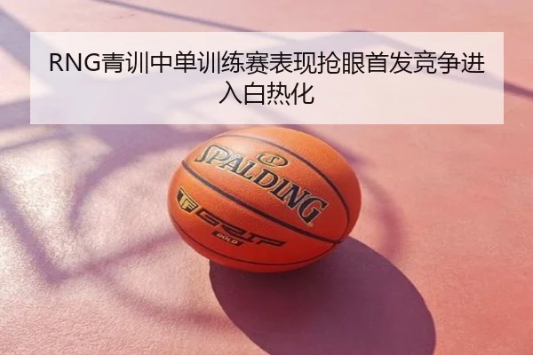 RNG青训中单训练赛表现抢眼首发竞争进入白热化