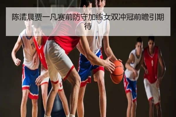 陈清晨贾一凡赛前防守加练女双冲冠前瞻引期待