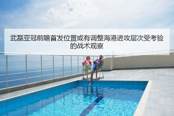 武磊亚冠前瞻首发位置或有调整海港进攻层次受考验的战术观察