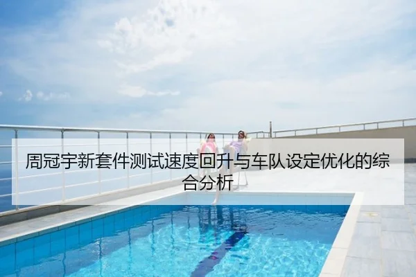 周冠宇新套件测试速度回升与车队设定优化的综合分析