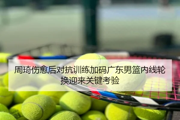 周琦伤愈后对抗训练加码广东男篮内线轮换迎来关键考验